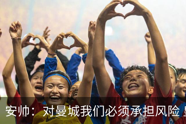 安帅：对曼城我们必须承担风险 皇马有能力逆转